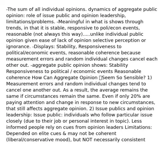 -The sum of all individual opinions. dynamics of aggregate public opinion: role of issue public and opinion leadership, limitations/problems. -Meaningful in what is shows through trends, in that it is stable, responsive to poli/econ events, reasonable (not always this way).....unlike individual public opinion given ease of lack of opinion selective perception or ignorance. -Displays: Stability, Responsiveness to political/economic events, reasonable coherence because measurement errors and random individual changes cancel each other out. -aggregate public opinion shows: Stability Responsiveness to political / economic events Reasonable coherence How Can Aggregate Opinion Seem So Sensible? 1) Measurement errors and random individual changes tend to cancel one another out. As a result, the average remains the same if circumstances remain the same. Even if only 20% are paying attention and change in response to new circumstances, that still affects aggregate opinion. 2) Issue publics and opinion leadership: Issue public: individuals who follow particular issue closely (due to their job or personal interest in topic). Less informed people rely on cues from opinion leaders Limitations: Depended on elite cues & may not be coherent (liberal/conservative mood), but NOT necessarily consistent