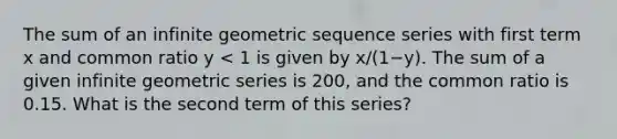 The sum of an infinite geometric sequence series with first term x and common ratio y < 1 is given by x/(1−y). The sum of a given infinite geometric series is 200, and the common ratio is 0.15. What is the second term of this series?