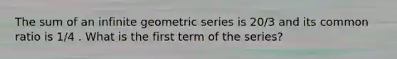 The sum of an infinite geometric series is 20/3 and its common ratio is 1/4 . What is the first term of the series?