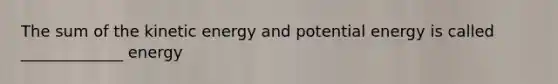 The sum of the kinetic energy and potential energy is called _____________ energy