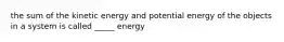 the sum of the kinetic energy and potential energy of the objects in a system is called _____ energy