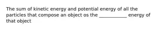 The sum of kinetic energy and potential energy of all the particles that compose an object os the ____________ energy of that object