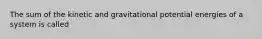 The sum of the kinetic and gravitational potential energies of a system is called