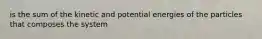 is the sum of the kinetic and potential energies of the particles that composes the system