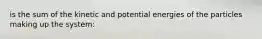 is the sum of the kinetic and potential energies of the particles making up the system: