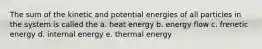 The sum of the kinetic and potential energies of all particles in the system is called the a. heat energy b. energy flow c. frenetic energy d. internal energy e. thermal energy