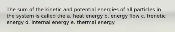 The sum of the kinetic and potential energies of all particles in the system is called the a. heat energy b. energy flow c. frenetic energy d. internal energy e. thermal energy