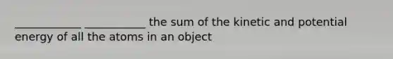 ____________ ___________ the sum of the kinetic and potential energy of all the atoms in an object