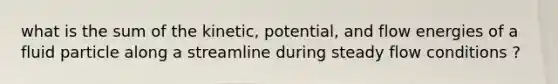 what is the sum of the kinetic, potential, and flow energies of a fluid particle along a streamline during steady flow conditions ?