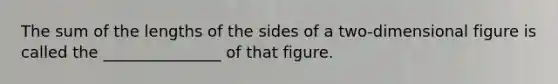 The sum of the lengths of the sides of a two-dimensional figure is called the _______________ of that figure.