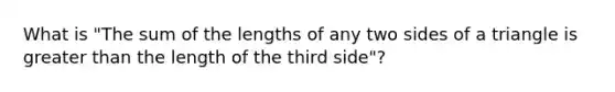 What is "The sum of the lengths of any two sides of a triangle is greater than the length of the third side"?