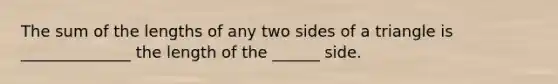 The sum of the lengths of any two sides of a triangle is ______________ the length of the ______ side.