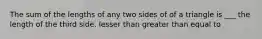 The sum of the lengths of any two sides of of a triangle is ___ the length of the third side. lesser than greater than equal to