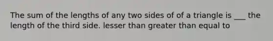 The sum of the lengths of any two sides of of a triangle is ___ the length of the third side. lesser than greater than equal to