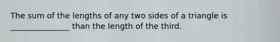 The sum of the lengths of any two sides of a triangle is _______________ than the length of the third.