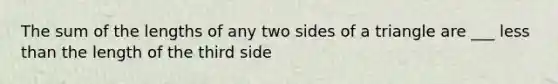 The sum of the lengths of any two sides of a triangle are ___ less than the length of the third side