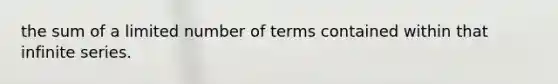 the sum of a limited number of terms contained within that infinite series.