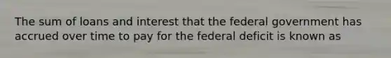 The sum of loans and interest that the federal government has accrued over time to pay for the federal deficit is known as