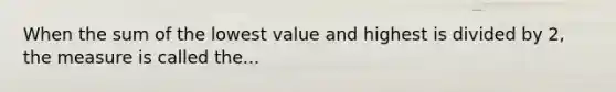 When the sum of the lowest value and highest is divided by 2, the measure is called the...