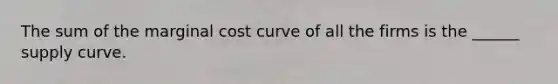 The sum of the marginal cost curve of all the firms is the ______ supply curve.