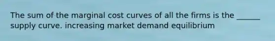 The sum of the marginal cost curves of all the firms is the ______ supply curve. increasing market demand equilibrium