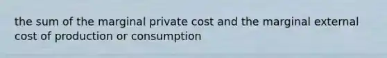 the sum of the marginal private cost and the marginal external cost of production or consumption