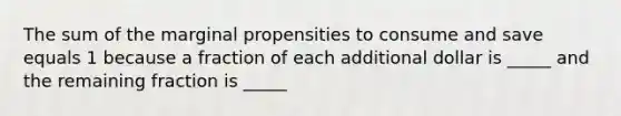 The sum of the marginal propensities to consume and save equals 1 because a fraction of each additional dollar is _____ and the remaining fraction is _____