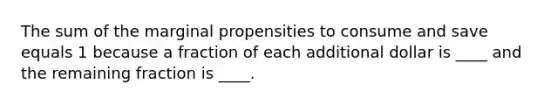 The sum of the marginal propensities to consume and save equals 1 because a fraction of each additional dollar is ____ and the remaining fraction is ____.