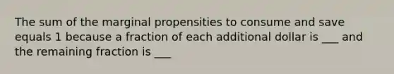 The sum of the marginal propensities to consume and save equals 1 because a fraction of each additional dollar is ___ and the remaining fraction is ___