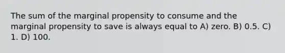 The sum of the marginal propensity to consume and the marginal propensity to save is always equal to A) zero. B) 0.5. C) 1. D) 100.