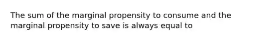 The sum of the marginal propensity to consume and the marginal propensity to save is always equal to