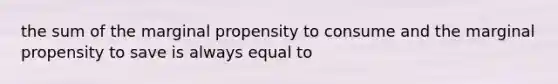 the sum of the marginal propensity to consume and the marginal propensity to save is always equal to