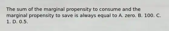 The sum of the marginal propensity to consume and the marginal propensity to save is always equal to A. zero. B. 100. C. 1. D. 0.5.