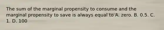 The sum of the marginal propensity to consume and the marginal propensity to save is always equal to A. zero. B. 0.5. C. 1. D. 100