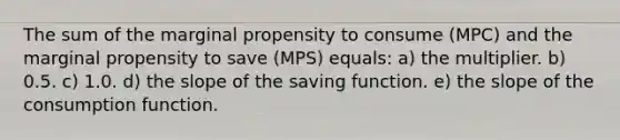 The sum of the marginal propensity to consume (MPC) and the marginal propensity to save (MPS) equals:​ a) the multiplier. b) 0.5. c) 1.0. d) the slope of the saving function. e) the slope of the consumption function.