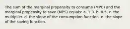 The sum of the marginal propensity to consume (MPC) and the marginal propensity to save (MPS) equals:​ a. 1.0.​ b.​ 0.5. c. the multiplier.​ d. the slope of the consumption function.​ e. the slope of the saving function.​