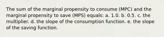 The sum of the marginal propensity to consume (MPC) and the marginal propensity to save (MPS) equals:​ a. 1.0.​ b.​ 0.5. c. the multiplier.​ d. the slope of the consumption function.​ e. the slope of the saving function.​