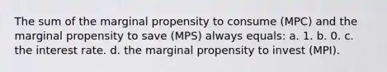 The sum of the marginal propensity to consume (MPC) and the marginal propensity to save (MPS) always equals: a. 1. b. 0. c. the interest rate. d. the marginal propensity to invest (MPI).