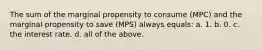 The sum of the marginal propensity to consume (MPC) and the marginal propensity to save (MPS) always equals: a. 1. b. 0. c. the interest rate. d. all of the above.