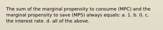 The sum of the marginal propensity to consume (MPC) and the marginal propensity to save (MPS) always equals: a. 1. b. 0. c. the interest rate. d. all of the above.