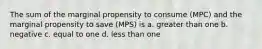 The sum of the marginal propensity to consume (MPC) and the marginal propensity to save (MPS) is a. greater than one b. negative c. equal to one d. less than one