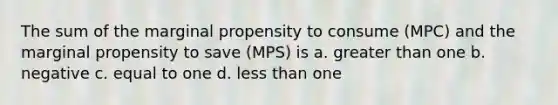 The sum of the marginal propensity to consume (MPC) and the marginal propensity to save (MPS) is a. <a href='https://www.questionai.com/knowledge/ktgHnBD4o3-greater-than' class='anchor-knowledge'>greater than</a> one b. negative c. equal to one d. <a href='https://www.questionai.com/knowledge/k7BtlYpAMX-less-than' class='anchor-knowledge'>less than</a> one