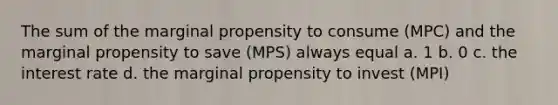 The sum of the marginal propensity to consume (MPC) and the marginal propensity to save (MPS) always equal a. 1 b. 0 c. the interest rate d. the marginal propensity to invest (MPI)