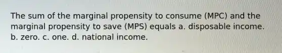 The sum of the marginal propensity to consume (MPC) and the marginal propensity to save (MPS) equals a. disposable income. b. zero. c. one. d. national income.