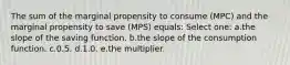 The sum of the marginal propensity to consume (MPC) and the marginal propensity to save (MPS) equals:​ Select one: a.the slope of the saving function.​ b.the slope of the consumption function.​ c.​0.5. d.1.0.​ e.the multiplier.