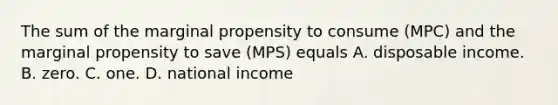 The sum of the marginal propensity to consume ​(MPC​) and the marginal propensity to save ​(MPS​) equals A. disposable income. B. zero. C. one. D. national income