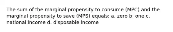 The sum of the marginal propensity to consume (MPC) and the marginal propensity to save (MPS) equals: a. zero b. one c. national income d. disposable income