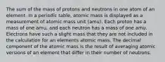 The sum of the mass of protons and neutrons in one atom of an element. In a periodic table, atomic mass is displayed as a measurement of atomic mass unit (amu). Each proton has a mass of one amu, and each neutron has a mass of one amu. Electrons have such a slight mass that they are not included in the calculation for an elements atomic mass. The decimal component of the atomic mass is the result of averaging atomic versions of an element that differ in their number of neutrons.