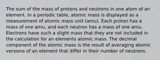 The sum of the mass of protons and neutrons in one atom of an element. In a periodic table, atomic mass is displayed as a measurement of atomic mass unit (amu). Each proton has a mass of one amu, and each neutron has a mass of one amu. Electrons have such a slight mass that they are not included in the calculation for an elements atomic mass. The decimal component of the atomic mass is the result of averaging atomic versions of an element that differ in their number of neutrons.