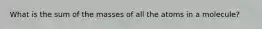 What is the sum of the masses of all the atoms in a molecule?